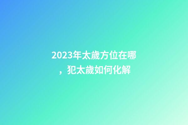 2023年太歲方位在哪，犯太歲如何化解